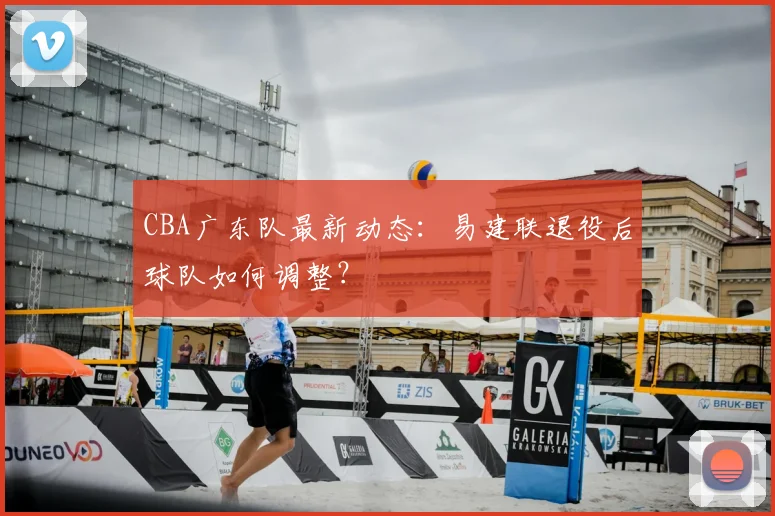 CBA广东队最新动态：易建联退役后球队如何调整？