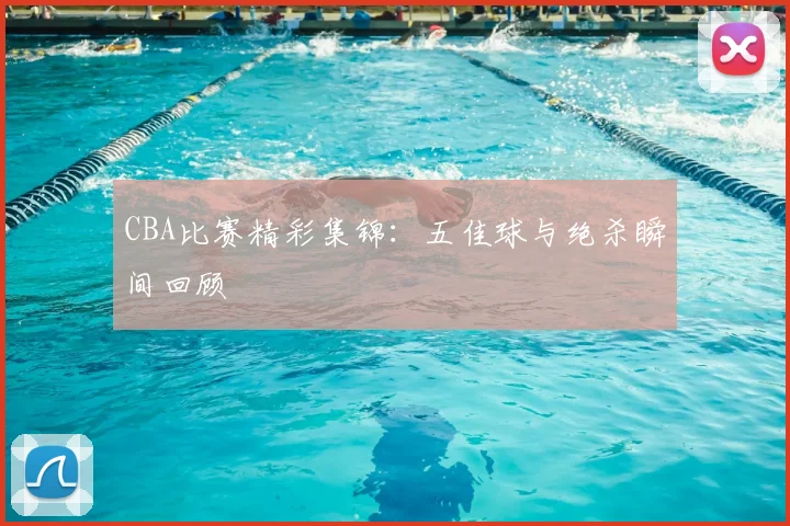 CBA比赛精彩集锦:五佳球与绝杀瞬间回顾