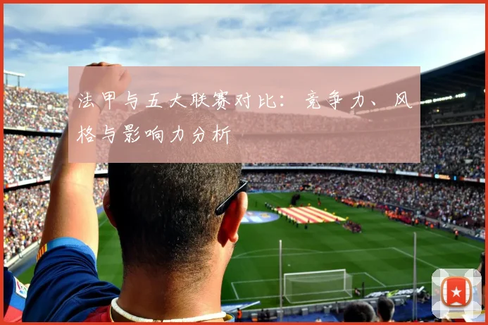 法甲与五大联赛对比：竞争力、风格与影响力分析