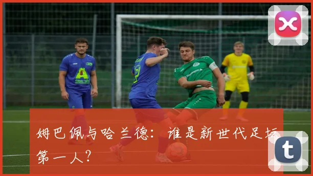姆巴佩与哈兰德：谁是新世代足坛第一人？