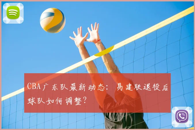 CBA广东队最新动态：易建联退役后球队如何调整？
