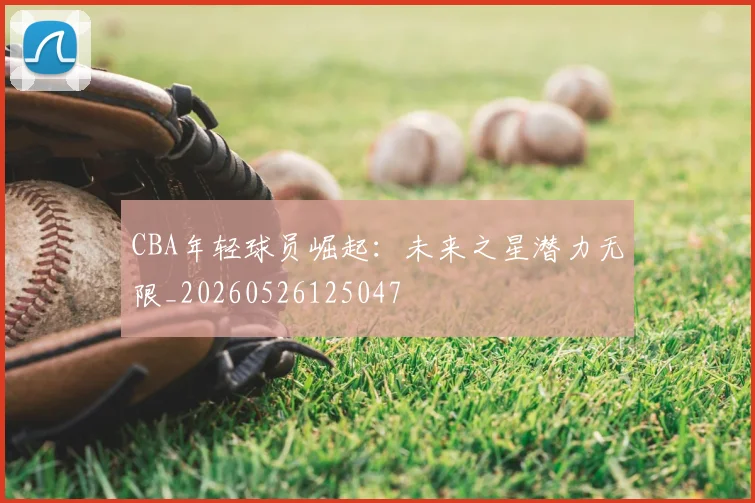 CBA年轻球员崛起:未来之星潜力无限_20260526125047