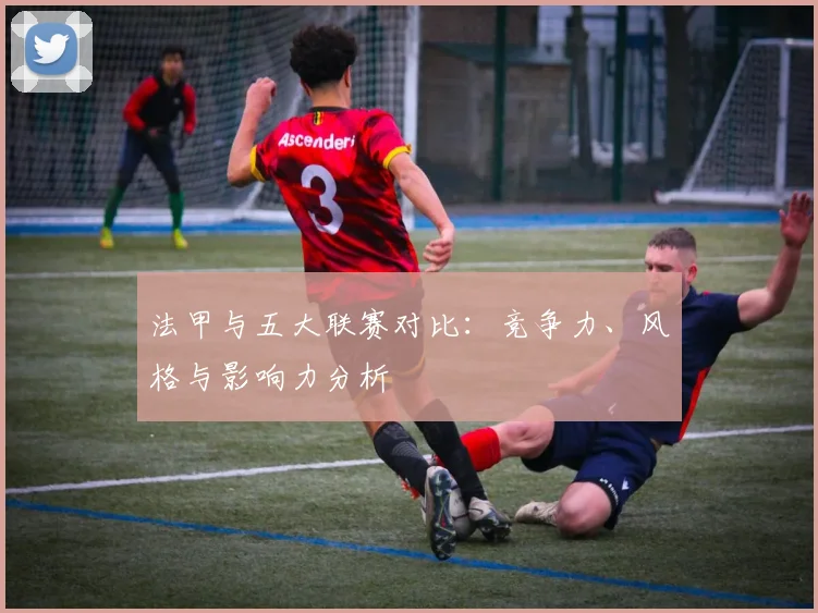 法甲与五大联赛对比：竞争力、风格与影响力分析