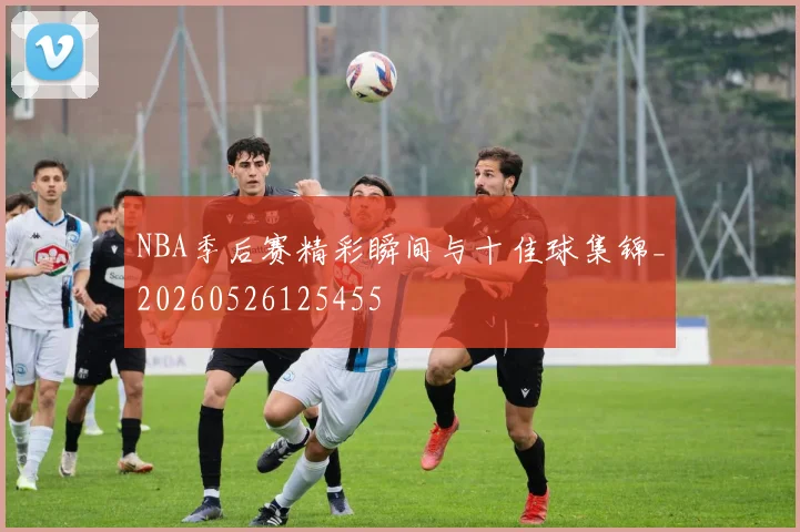 NBA季后赛精彩瞬间与十佳球集锦_20260526125455